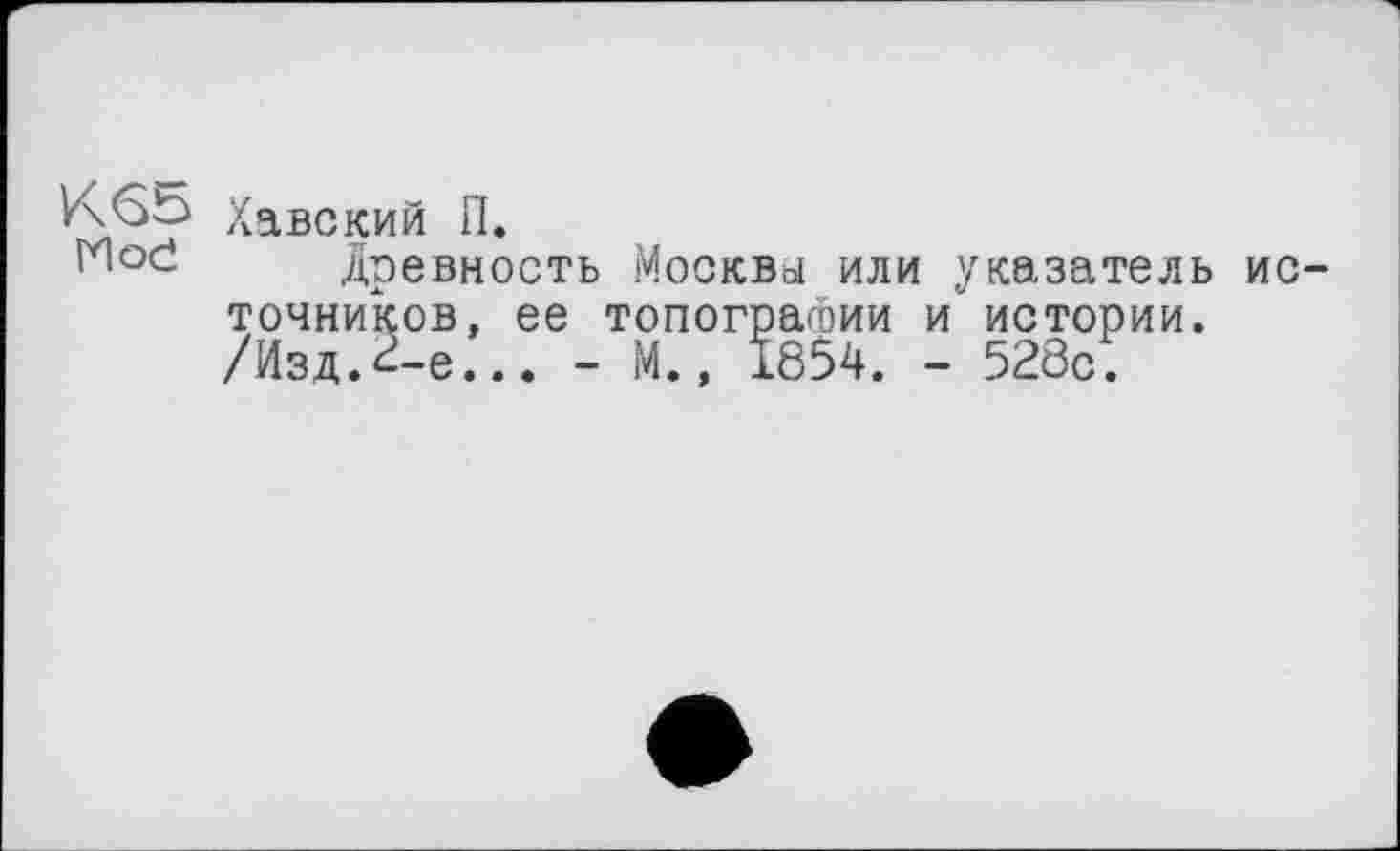 ﻿Хавский П.
древность Москвы или указатель источников, ее топографии и истории. /Изд.г-е... - М., 1854. - 528с.